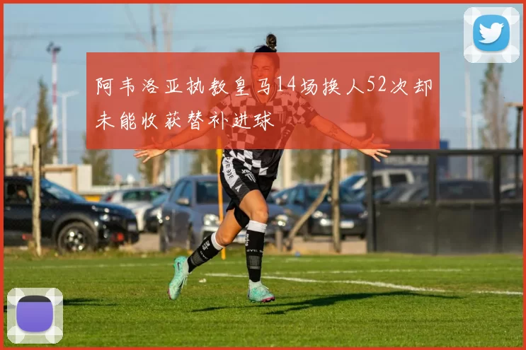 阿韦洛亚执教皇马14场换人52次却未能收获替补进球