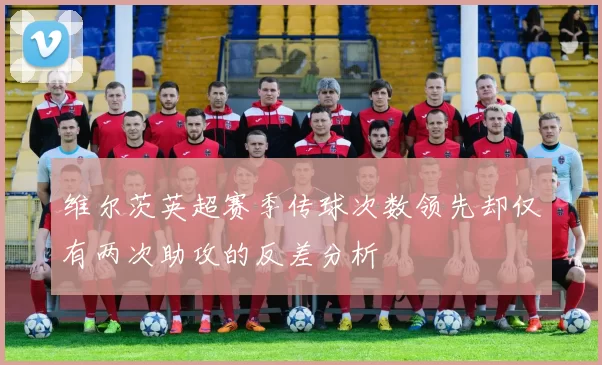维尔茨英超赛季传球次数领先却仅有两次助攻的反差分析