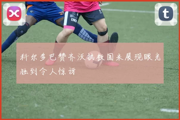 科尔多巴赞齐沃执教国米展现眼光独到令人惊讶