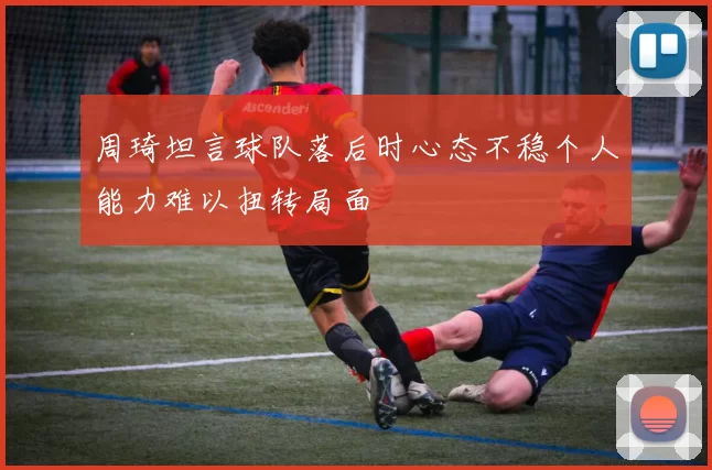 周琦坦言球队落后时心态不稳个人能力难以扭转局面