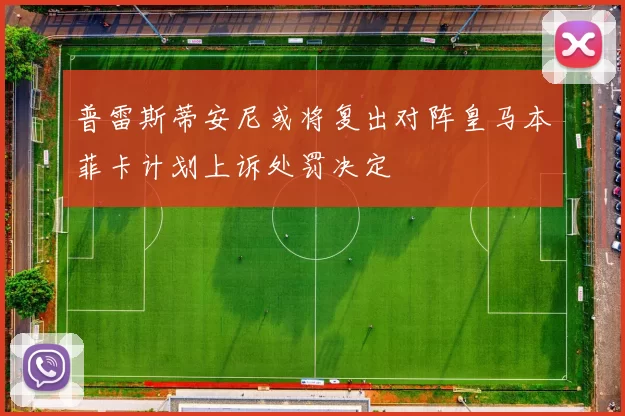 普雷斯蒂安尼或将复出对阵皇马本菲卡计划上诉处罚决定
