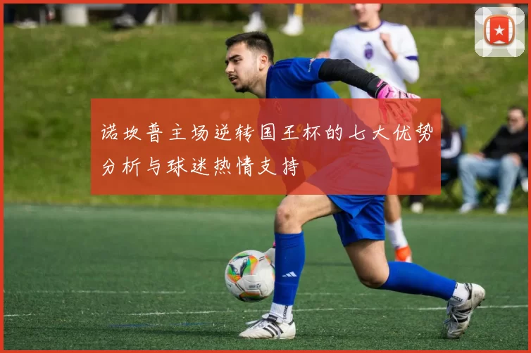 诺坎普主场逆转国王杯的七大优势分析与球迷热情支持