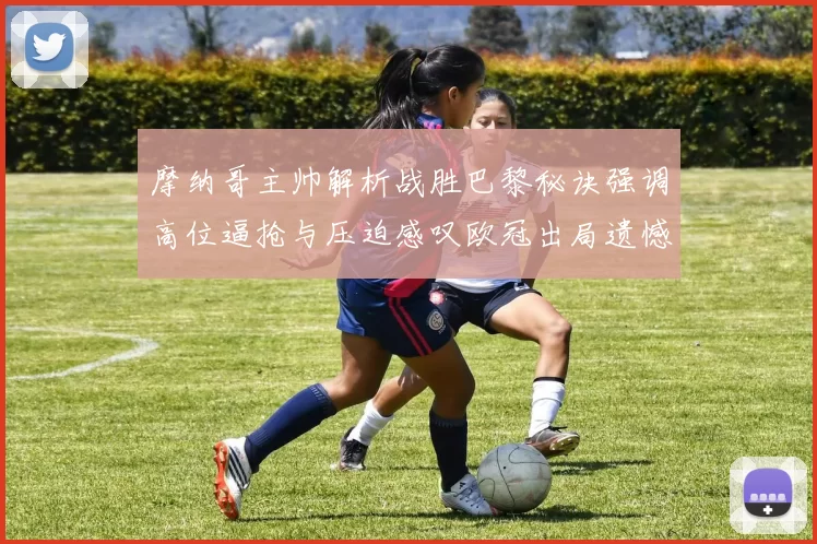 摩纳哥主帅解析战胜巴黎秘诀强调高位逼抢与压迫感叹欧冠出局遗憾