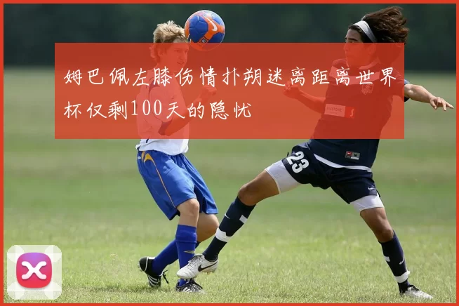 姆巴佩左膝伤情扑朔迷离距离世界杯仅剩100天的隐忧