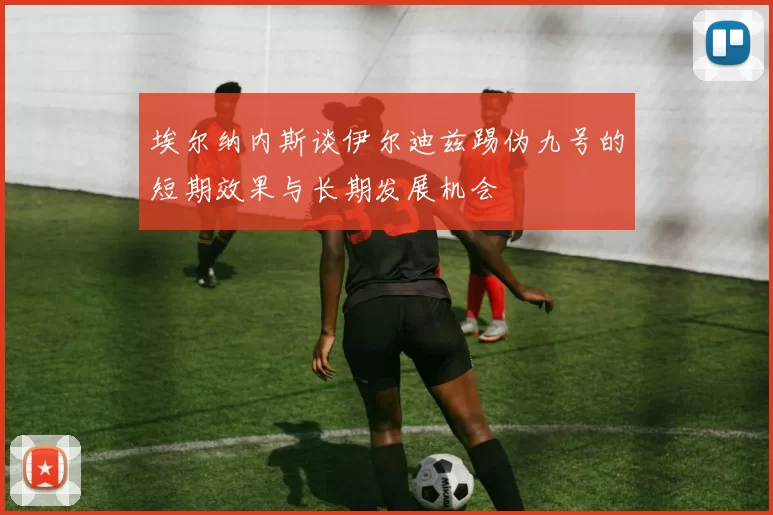 埃尔纳内斯谈伊尔迪兹踢伪九号的短期效果与长期发展机会
