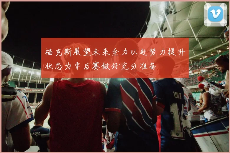 福克斯展望未来全力以赴努力提升状态为季后赛做好充分准备