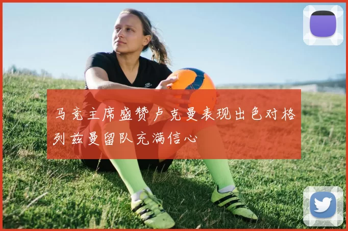马竞主席盛赞卢克曼表现出色对格列兹曼留队充满信心