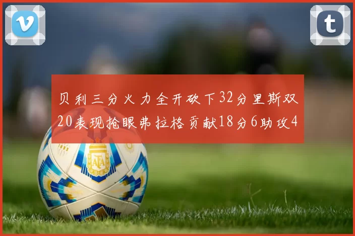 贝利三分火力全开砍下32分里斯双20表现抢眼弗拉格贡献18分6助攻4盖帽