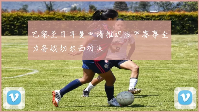 巴黎圣日耳曼申请推迟法甲赛事全力备战切尔西对决
