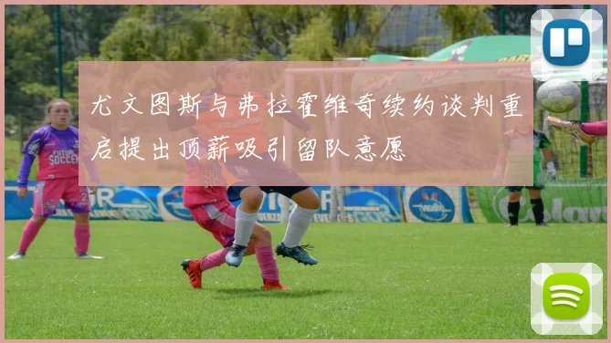 尤文图斯与弗拉霍维奇续约谈判重启提出顶薪吸引留队意愿