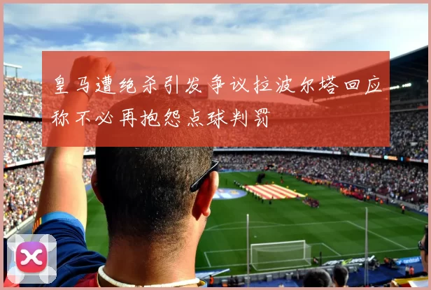 皇马遭绝杀引发争议拉波尔塔回应称不必再抱怨点球判罚