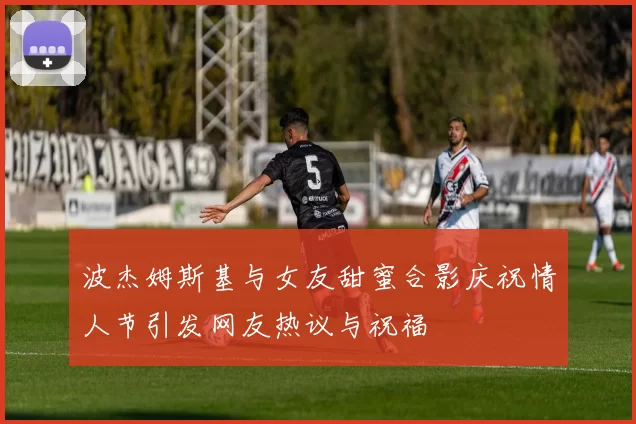 波杰姆斯基与女友甜蜜合影庆祝情人节引发网友热议与祝福