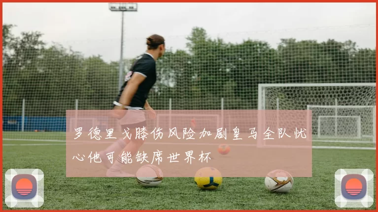 罗德里戈膝伤风险加剧皇马全队忧心他可能缺席世界杯