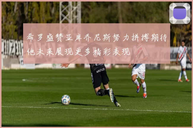 希罗盛赞亚库乔尼斯努力拼搏期待他未来展现更多精彩表现