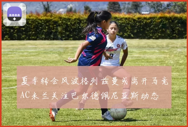 夏季转会风波格列兹曼或离开马竞AC米兰关注巴尔德佩尼亚斯动态
