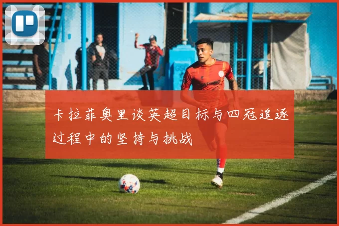 卡拉菲奥里谈英超目标与四冠追逐过程中的坚持与挑战