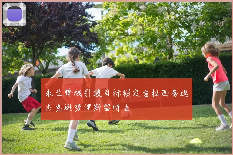 米兰锋线引援目标锁定吉拉西备选杰克逊努涅斯雷特吉