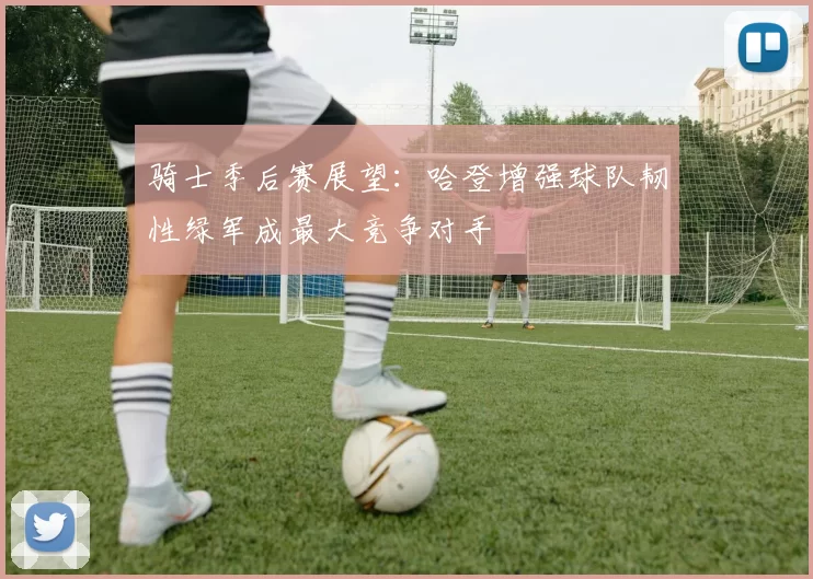 骑士季后赛展望：哈登增强球队韧性绿军成最大竞争对手